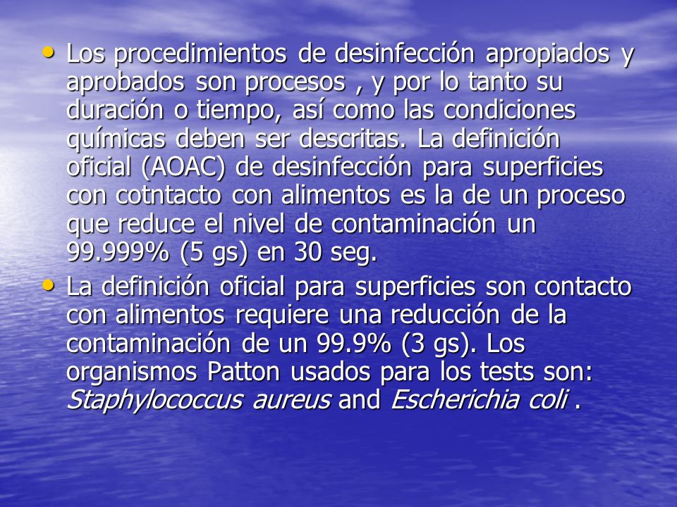 Los procedimientos de desinfección apropiados y aprobados son procesos , y por lo tanto su duración o tiempo, así como las condiciones químicas deben ser descritas. La definición oficial (AOAC) de desinfección para superficies con cotntacto con alimentos es la de un proceso que reduce el nivel de contaminación un % (5 gs) en 30 seg.