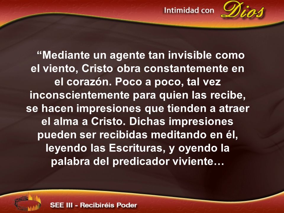 Mediante un agente tan invisible como el viento, Cristo obra constantemente en el corazón. Poco a poco, tal vez inconscientemente para quien las recibe, se hacen impresiones que tienden a atraer el alma a Cristo. Dichas impresiones pueden ser recibidas meditando en él, leyendo las Escrituras, y oyendo la palabra del predicador viviente…
