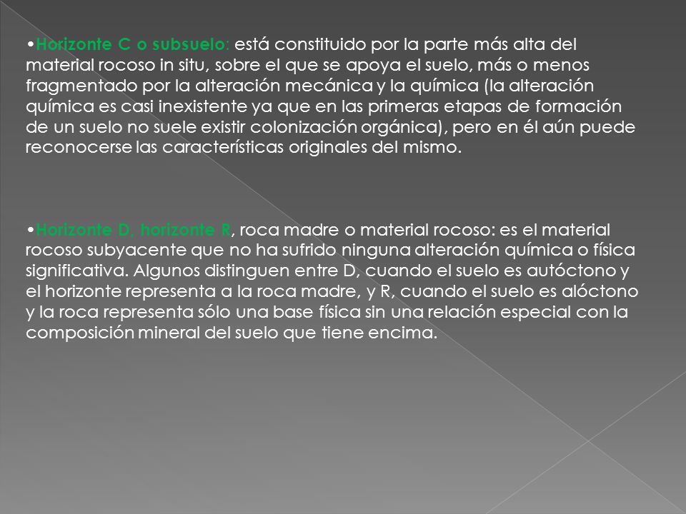 •Horizonte C o subsuelo: está constituido por la parte más alta del material rocoso in situ, sobre el que se apoya el suelo, más o menos fragmentado por la alteración mecánica y la química (la alteración química es casi inexistente ya que en las primeras etapas de formación de un suelo no suele existir colonización orgánica), pero en él aún puede reconocerse las características originales del mismo.