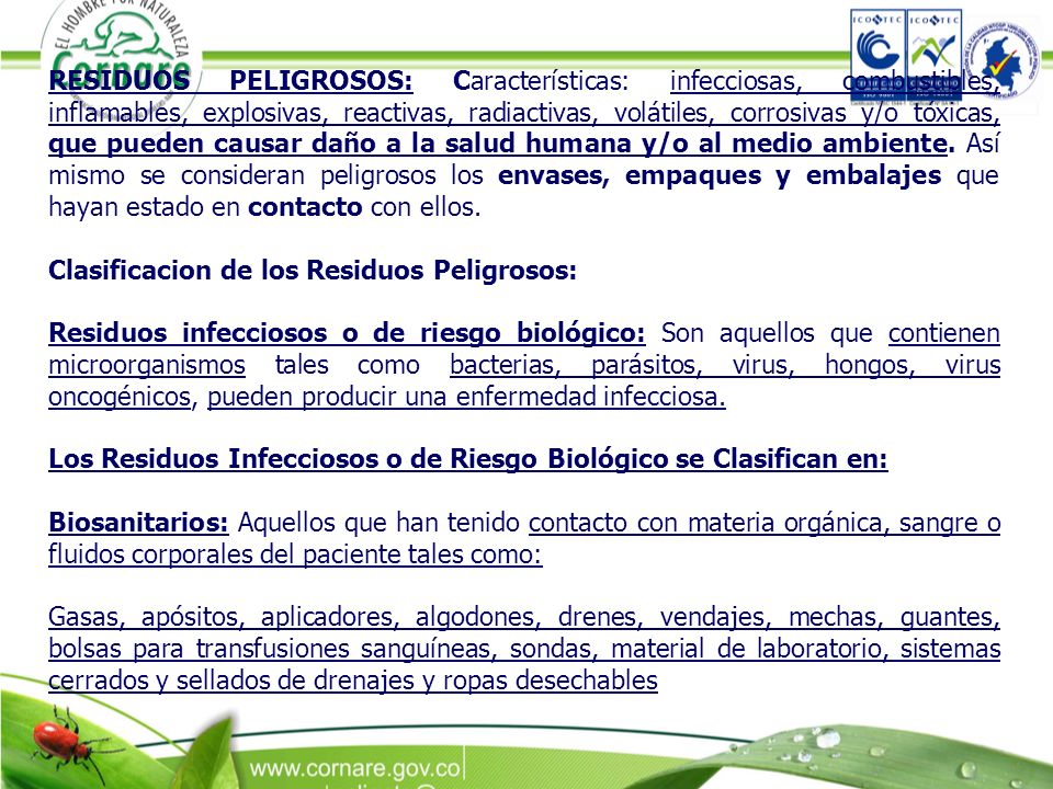 RESIDUOS PELIGROSOS: Características: infecciosas, combustibles, inflamables, explosivas, reactivas, radiactivas, volátiles, corrosivas y/o tóxicas, que pueden causar daño a la salud humana y/o al medio ambiente. Así mismo se consideran peligrosos los envases, empaques y embalajes que hayan estado en contacto con ellos.