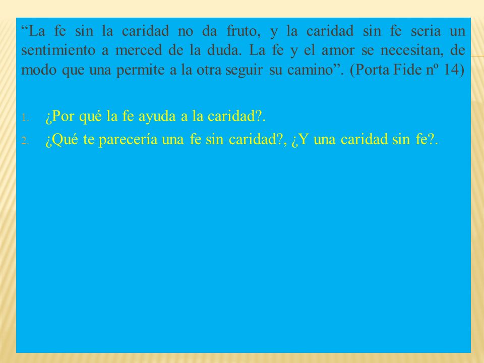 La fe sin la caridad no da fruto, y la caridad sin fe seria un sentimiento a merced de la duda. La fe y el amor se necesitan, de modo que una permite a la otra seguir su camino . (Porta Fide nº 14)