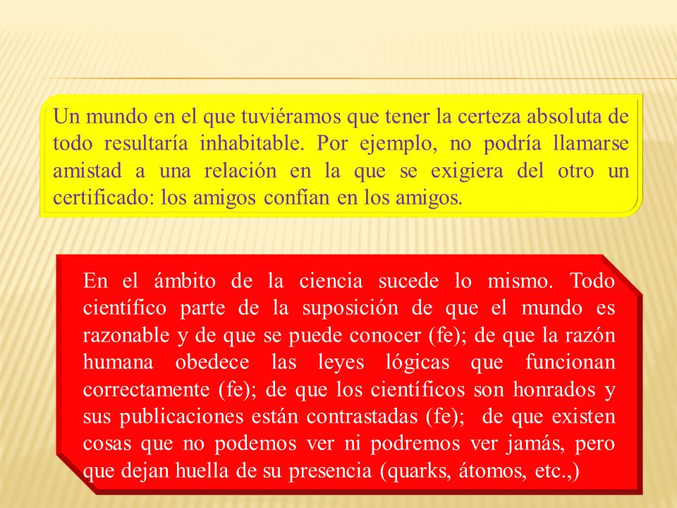 Un mundo en el que tuviéramos que tener la certeza absoluta de todo resultaría inhabitable. Por ejemplo, no podría llamarse amistad a una relación en la que se exigiera del otro un certificado: los amigos confían en los amigos.