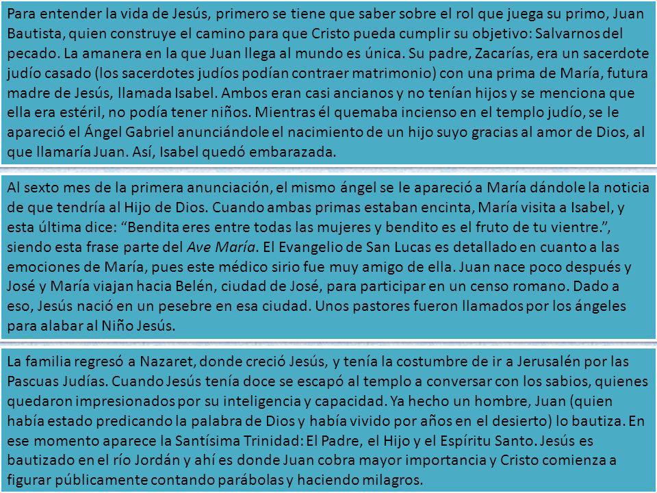 Para entender la vida de Jesús, primero se tiene que saber sobre el rol que juega su primo, Juan Bautista, quien construye el camino para que Cristo pueda cumplir su objetivo: Salvarnos del pecado. La amanera en la que Juan llega al mundo es única. Su padre, Zacarías, era un sacerdote judío casado (los sacerdotes judíos podían contraer matrimonio) con una prima de María, futura madre de Jesús, llamada Isabel. Ambos eran casi ancianos y no tenían hijos y se menciona que ella era estéril, no podía tener niños. Mientras él quemaba incienso en el templo judío, se le apareció el Ángel Gabriel anunciándole el nacimiento de un hijo suyo gracias al amor de Dios, al que llamaría Juan. Así, Isabel quedó embarazada.