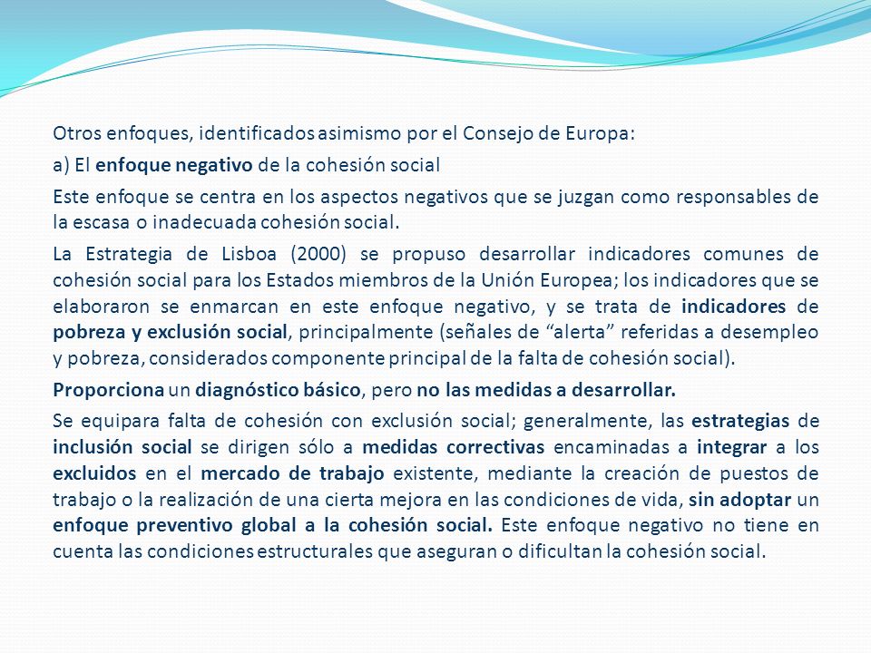 Otros enfoques, identificados asimismo por el Consejo de Europa: a) El enfoque negativo de la cohesión social Este enfoque se centra en los aspectos negativos que se juzgan como responsables de la escasa o inadecuada cohesión social.