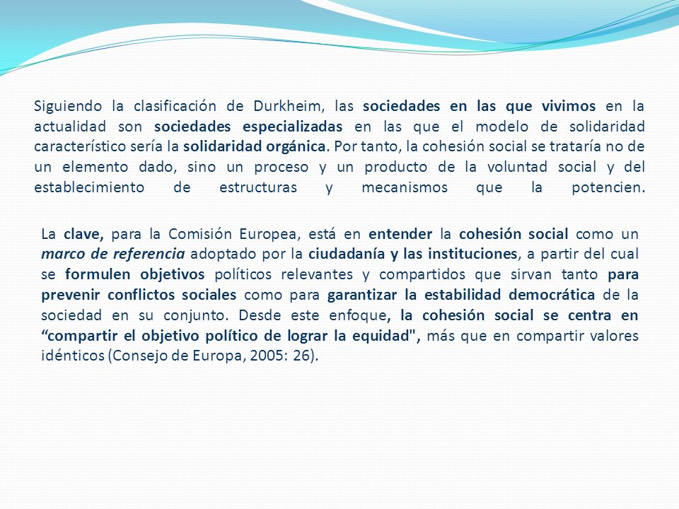 Siguiendo la clasificación de Durkheim, las sociedades en las que vivimos en la actualidad son sociedades especializadas en las que el modelo de solidaridad característico sería la solidaridad orgánica. Por tanto, la cohesión social se trataría no de un elemento dado, sino un proceso y un producto de la voluntad social y del establecimiento de estructuras y mecanismos que la potencien.