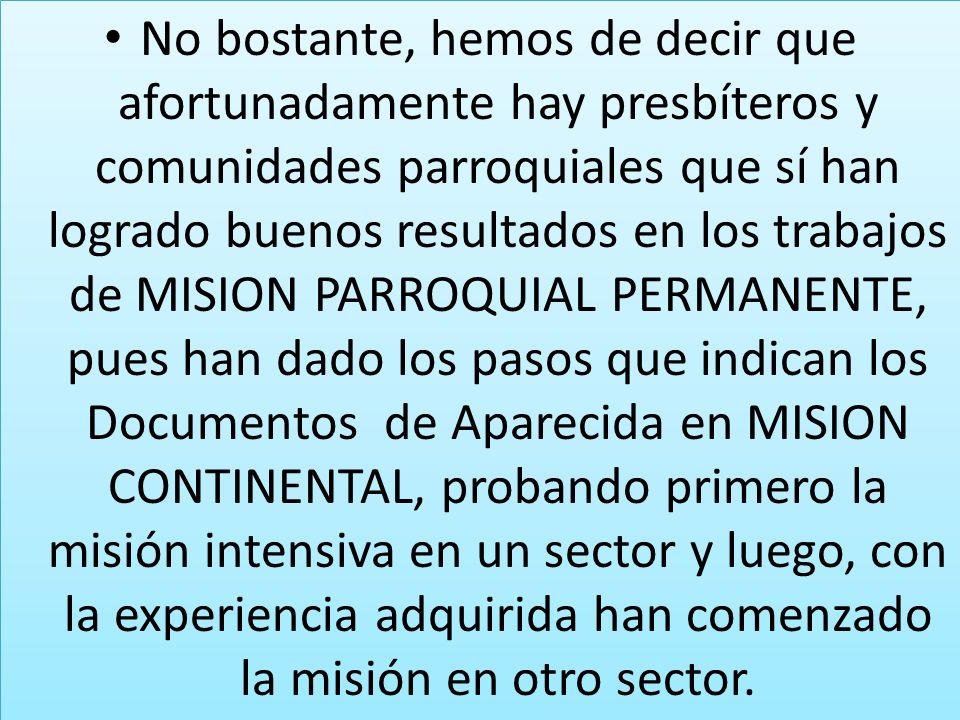 No bostante, hemos de decir que afortunadamente hay presbíteros y comunidades parroquiales que sí han logrado buenos resultados en los trabajos de MISION PARROQUIAL PERMANENTE, pues han dado los pasos que indican los Documentos de Aparecida en MISION CONTINENTAL, probando primero la misión intensiva en un sector y luego, con la experiencia adquirida han comenzado la misión en otro sector.