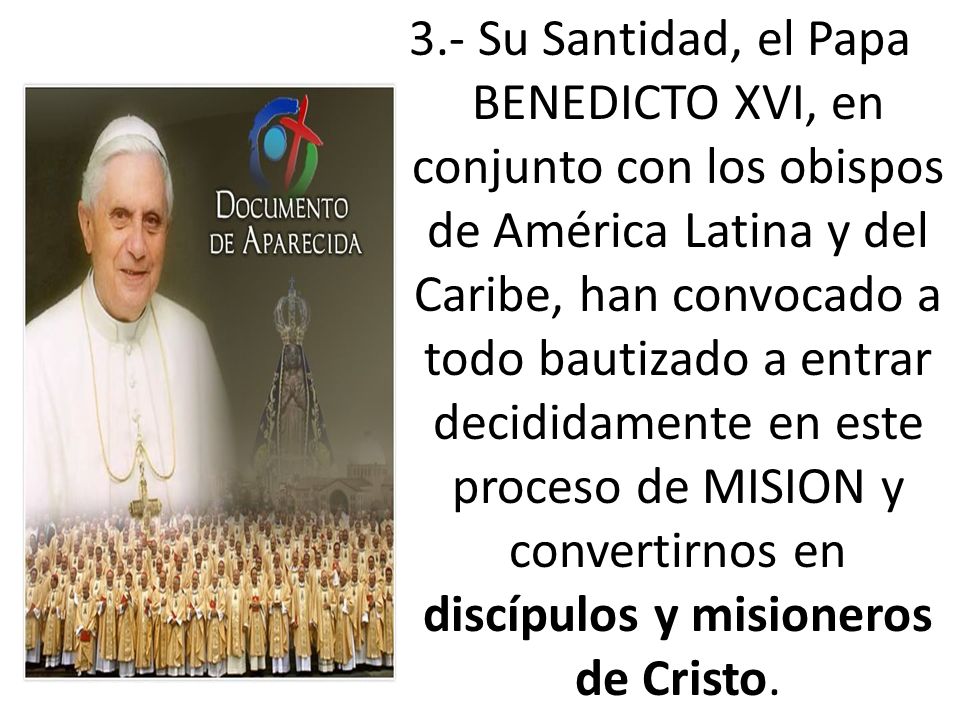 3.- Su Santidad, el Papa BENEDICTO XVI, en conjunto con los obispos de América Latina y del Caribe, han convocado a todo bautizado a entrar decididamente en este proceso de MISION y convertirnos en discípulos y misioneros de Cristo.