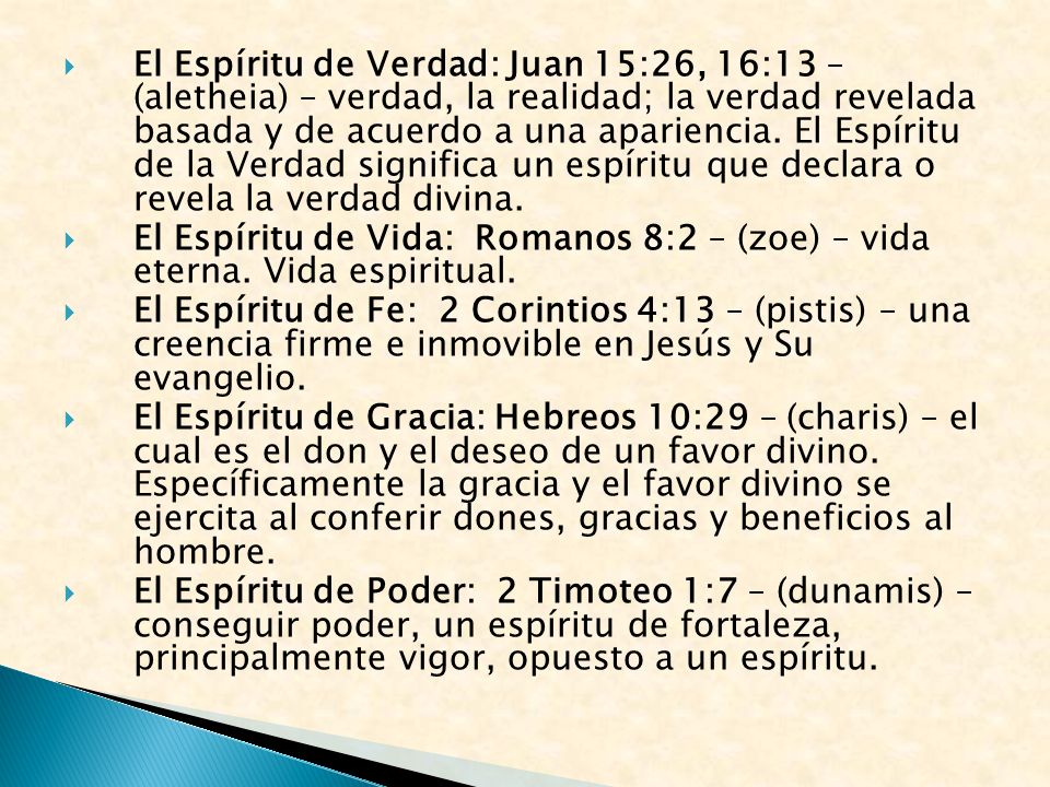 El Espíritu de Verdad: Juan 15:26, 16:13 – (aletheia) – verdad, la realidad; la verdad revelada basada y de acuerdo a una apariencia. El Espíritu de la Verdad significa un espíritu que declara o revela la verdad divina.