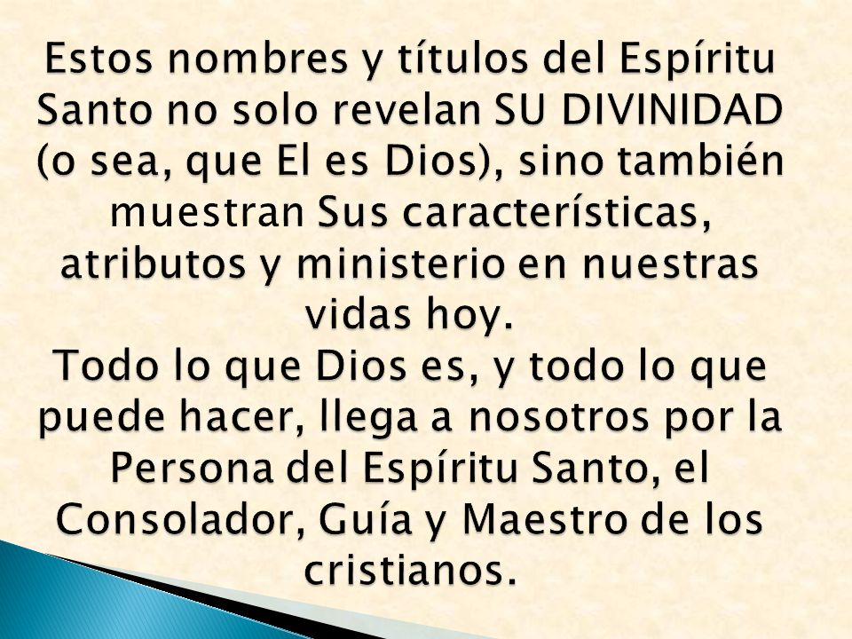Estos nombres y títulos del Espíritu Santo no solo revelan SU DIVINIDAD (o sea, que El es Dios), sino también muestran Sus características, atributos y ministerio en nuestras vidas hoy.