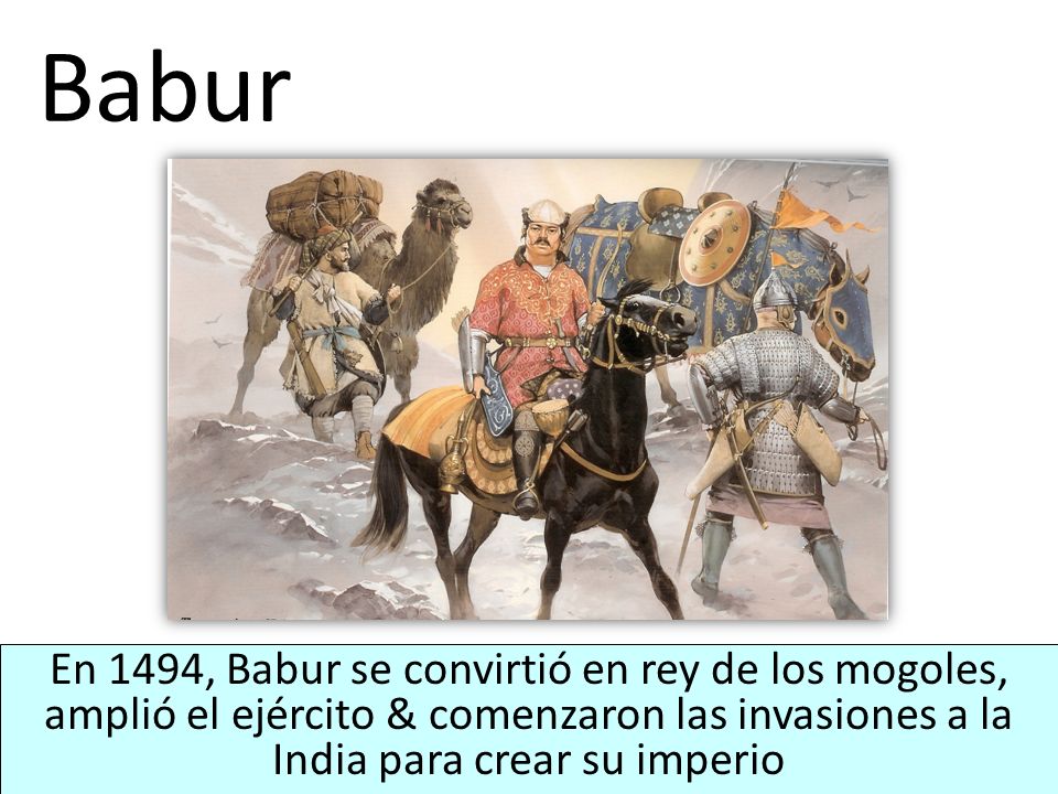 Babur En 1494, Babur se convirtió en rey de los mogoles, amplió el ejército & comenzaron las invasiones a la India para crear su imperio.