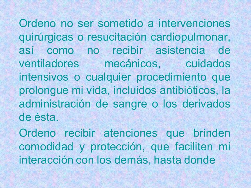 Ordeno no ser sometido a intervenciones quirúrgicas o resucitación cardiopulmonar, así como no recibir asistencia de ventiladores mecánicos, cuidados intensivos o cualquier procedimiento que prolongue mi vida, incluidos antibióticos, la administración de sangre o los derivados de ésta.