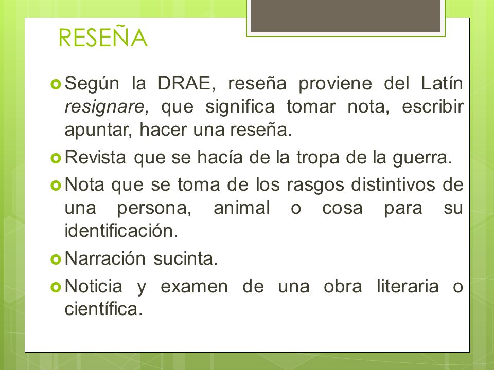 RESEÑA Según la DRAE, reseña proviene del Latín resignare, que significa tomar nota, escribir apuntar, hacer una reseña.