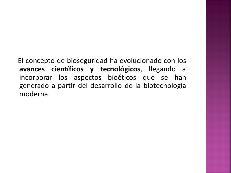 El concepto de bioseguridad ha evolucionado con los avances científicos y tecnológicos, llegando a incorporar los aspectos bioéticos que se han generado a partir del desarrollo de la biotecnología moderna.