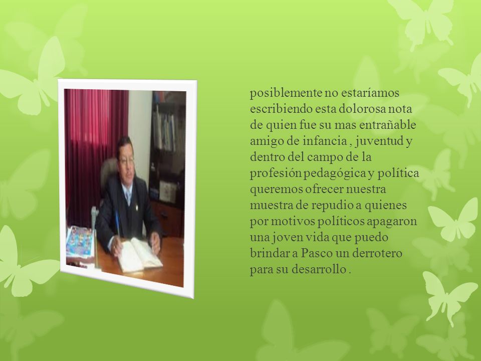 posiblemente no estaríamos escribiendo esta dolorosa nota de quien fue su mas entrañable amigo de infancia , juventud y dentro del campo de la profesión pedagógica y política queremos ofrecer nuestra muestra de repudio a quienes por motivos políticos apagaron una joven vida que puedo brindar a Pasco un derrotero para su desarrollo .