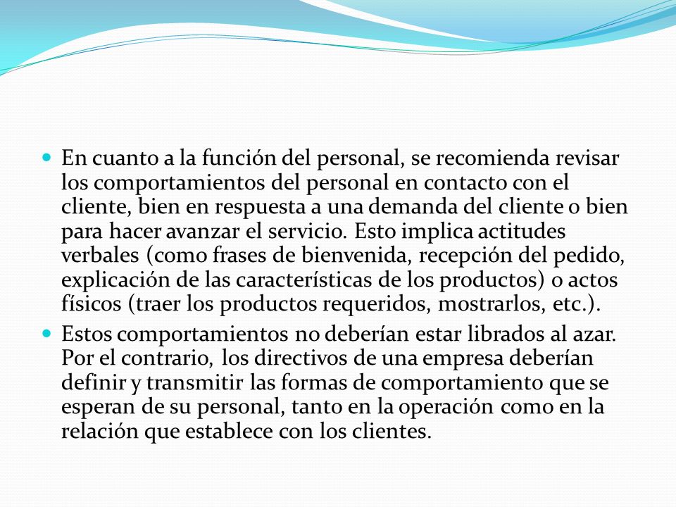 En cuanto a la función del personal, se recomienda revisar los comportamientos del personal en contacto con el cliente, bien en respuesta a una demanda del cliente o bien para hacer avanzar el servicio. Esto implica actitudes verbales (como frases de bienvenida, recepción del pedido, explicación de las características de los productos) o actos físicos (traer los productos requeridos, mostrarlos, etc.).