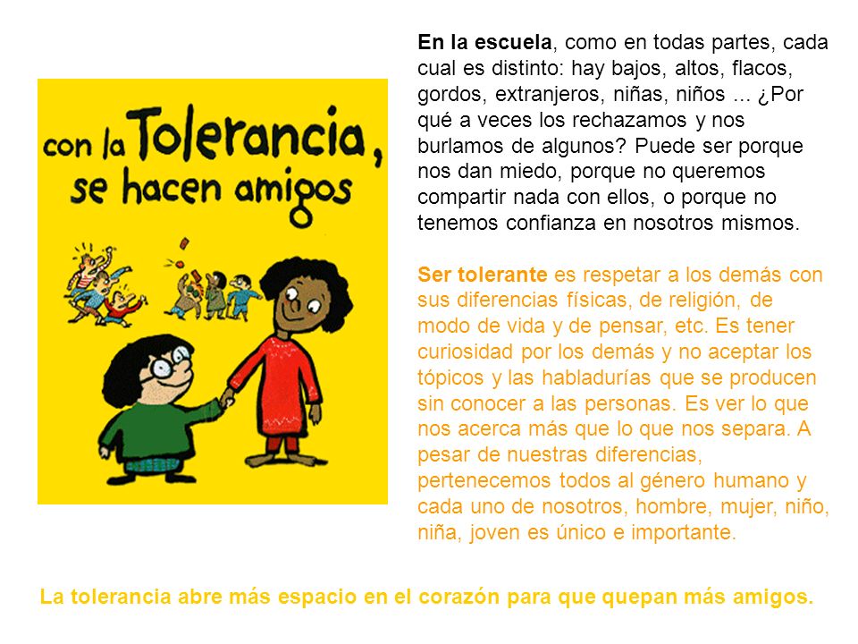 En la escuela, como en todas partes, cada cual es distinto: hay bajos, altos, flacos, gordos, extranjeros, niñas, niños ... ¿Por qué a veces los rechazamos y nos burlamos de algunos Puede ser porque nos dan miedo, porque no queremos compartir nada con ellos, o porque no tenemos confianza en nosotros mismos.