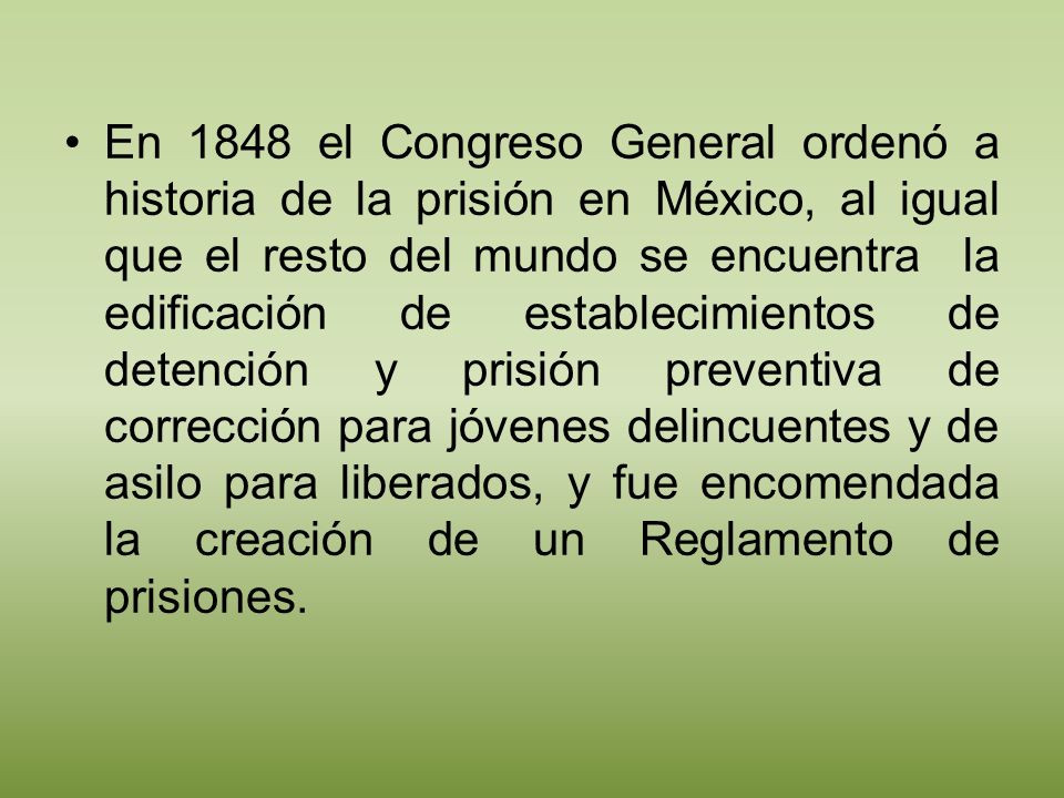 En 1848 el Congreso General ordenó a historia de la prisión en México, al igual que el resto del mundo se encuentra la edificación de establecimientos de detención y prisión preventiva de corrección para jóvenes delincuentes y de asilo para liberados, y fue encomendada la creación de un Reglamento de prisiones.