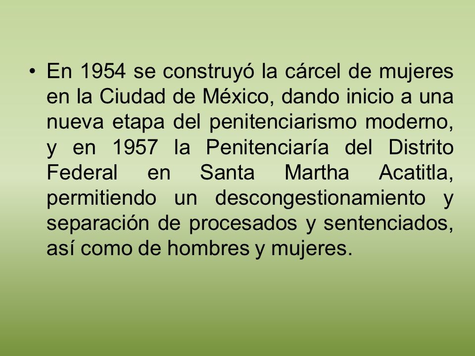 En 1954 se construyó la cárcel de mujeres en la Ciudad de México, dando inicio a una nueva etapa del penitenciarismo moderno, y en 1957 la Penitenciaría del Distrito Federal en Santa Martha Acatitla, permitiendo un descongestionamiento y separación de procesados y sentenciados, así como de hombres y mujeres.