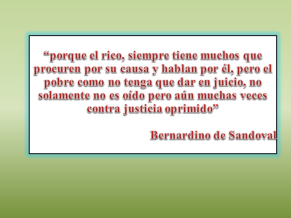 porque el rico, siempre tiene muchos que procuren por su causa y hablan por él, pero el pobre como no tenga que dar en juicio, no solamente no es oído pero aún muchas veces contra justicia oprimido