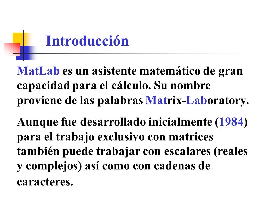 Introducción MatLab es un asistente matemático de gran capacidad para el cálculo. Su nombre proviene de las palabras Matrix-Laboratory.