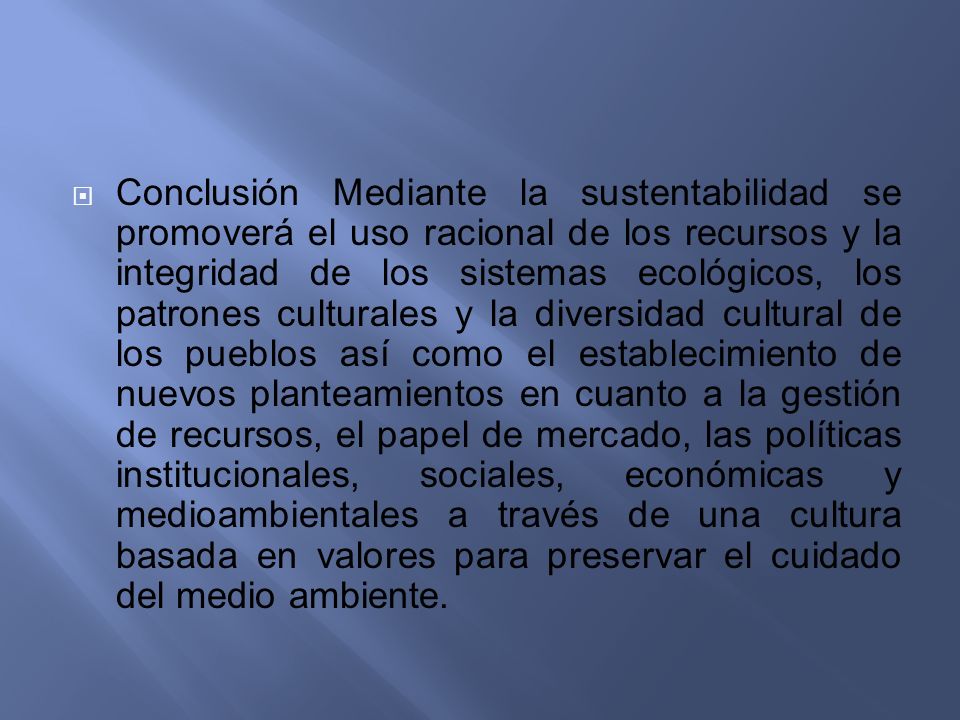 Conclusión Mediante la sustentabilidad se promoverá el uso racional de los recursos y la integridad de los sistemas ecológicos, los patrones culturales y la diversidad cultural de los pueblos así como el establecimiento de nuevos planteamientos en cuanto a la gestión de recursos, el papel de mercado, las políticas institucionales, sociales, económicas y medioambientales a través de una cultura basada en valores para preservar el cuidado del medio ambiente.