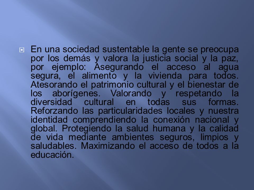 En una sociedad sustentable la gente se preocupa por los demás y valora la justicia social y la paz, por ejemplo: Asegurando el acceso al agua segura, el alimento y la vivienda para todos.