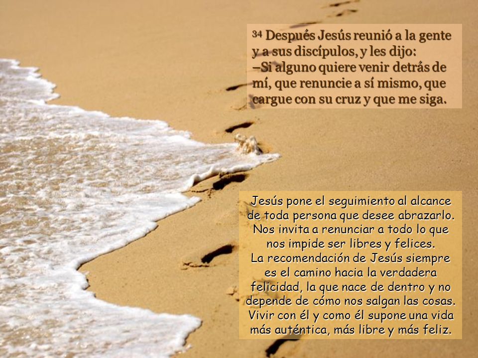 34 Después Jesús reunió a la gente y a sus discípulos, y les dijo: –Si alguno quiere venir detrás de mí, que renuncie a sí mismo, que cargue con su cruz y que me siga.