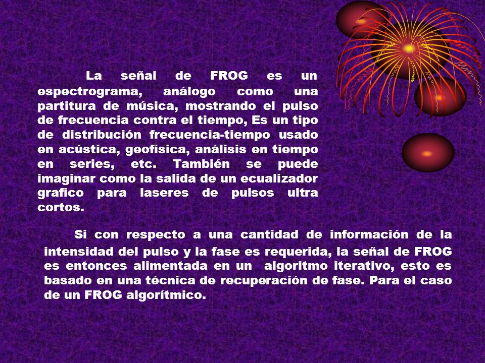 La señal de FROG es un espectrograma, análogo como una partitura de música, mostrando el pulso de frecuencia contra el tiempo, Es un tipo de distribución frecuencia-tiempo usado en acústica, geofísica, análisis en tiempo en series, etc. También se puede imaginar como la salida de un ecualizador grafico para laseres de pulsos ultra cortos.