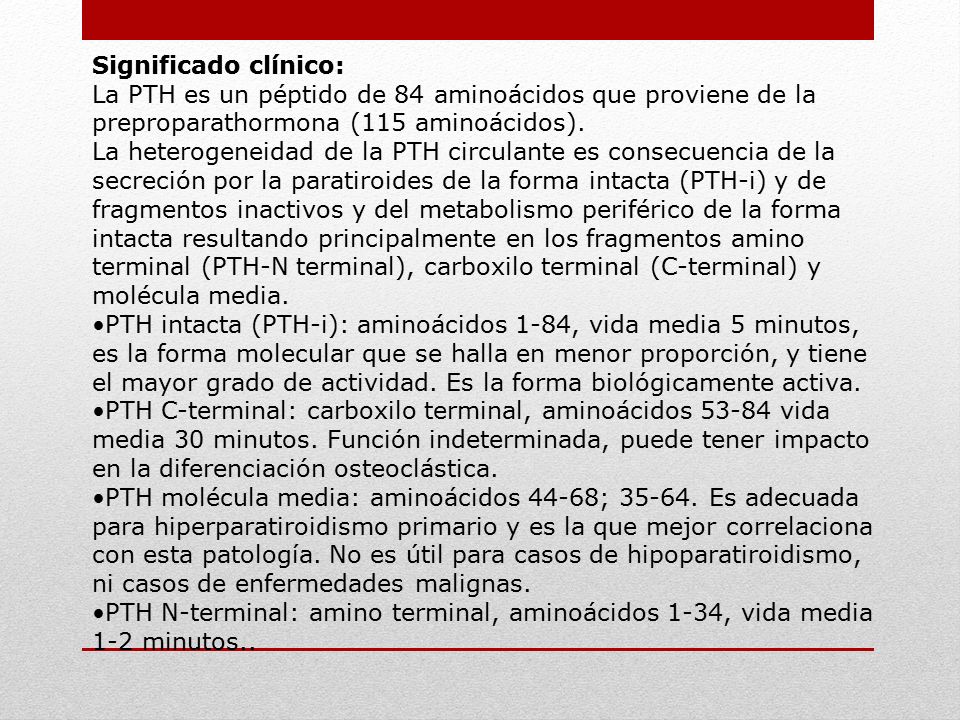 Significado clínico: La PTH es un péptido de 84 aminoácidos que proviene de la preproparathormona (115 aminoácidos). La heterogeneidad de la PTH circulante es consecuencia de la secreción por la paratiroides de la forma intacta (PTH-i) y de fragmentos inactivos y del metabolismo periférico de la forma intacta resultando principalmente en los fragmentos amino terminal (PTH-N terminal), carboxilo terminal (C-terminal) y molécula media.