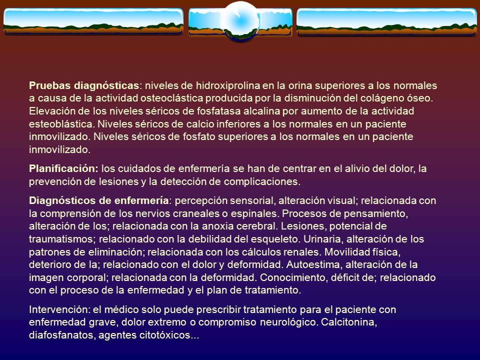 Pruebas diagnósticas: niveles de hidroxiprolina en la orina superiores a los normales a causa de la actividad osteoclástica producida por la disminución del colágeno óseo. Elevación de los niveles séricos de fosfatasa alcalina por aumento de la actividad esteoblástica. Niveles séricos de calcio inferiores a los normales en un paciente inmovilizado. Niveles séricos de fosfato superiores a los normales en un paciente inmovilizado.