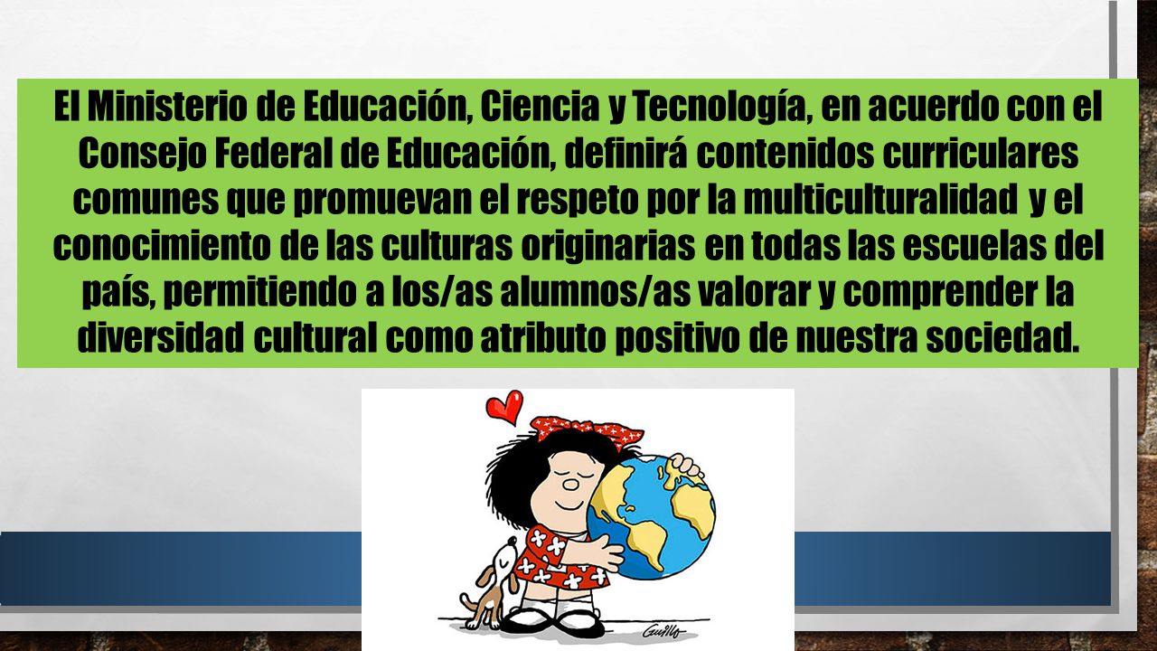 El Ministerio de Educación, Ciencia y Tecnología, en acuerdo con el Consejo Federal de Educación, definirá contenidos curriculares comunes que promuevan el respeto por la multiculturalidad y el conocimiento de las culturas originarias en todas las escuelas del país, permitiendo a los/as alumnos/as valorar y comprender la diversidad cultural como atributo positivo de nuestra sociedad.