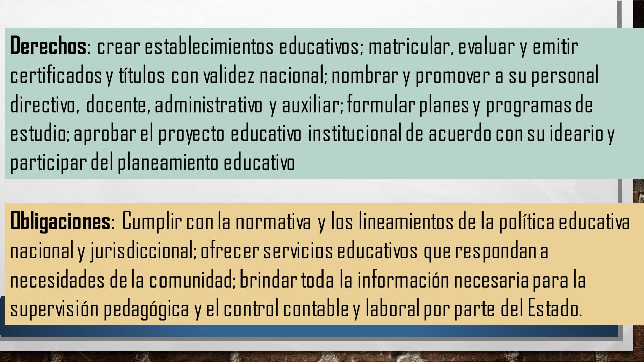 Derechos: crear establecimientos educativos; matricular, evaluar y emitir certificados y títulos con validez nacional; nombrar y promover a su personal directivo, docente, administrativo y auxiliar; formular planes y programas de estudio; aprobar el proyecto educativo institucional de acuerdo con su ideario y participar del planeamiento educativo