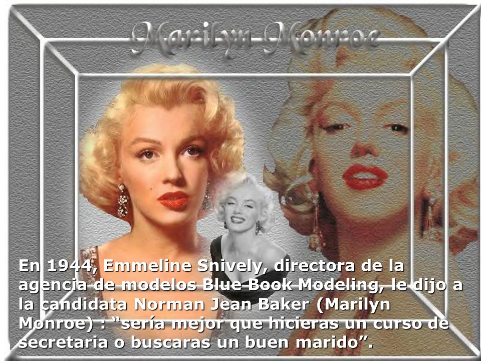 En 1944, Emmeline Snively, directora de la agencia de modelos Blue Book Modeling, le dijo a la candidata Norman Jean Baker (Marilyn Monroe) : sería mejor que hicieras un curso de secretaria o buscaras un buen marido .