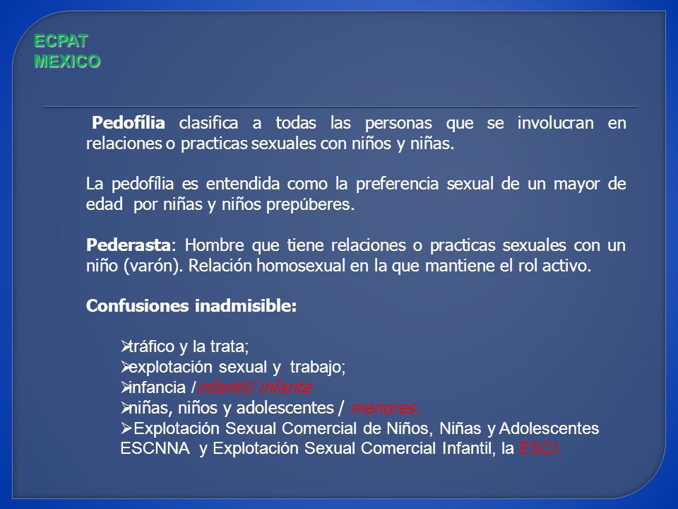 ECPAT MEXICO Pedofília clasifica a todas las personas que se involucran en relaciones o practicas sexuales con niños y niñas.
