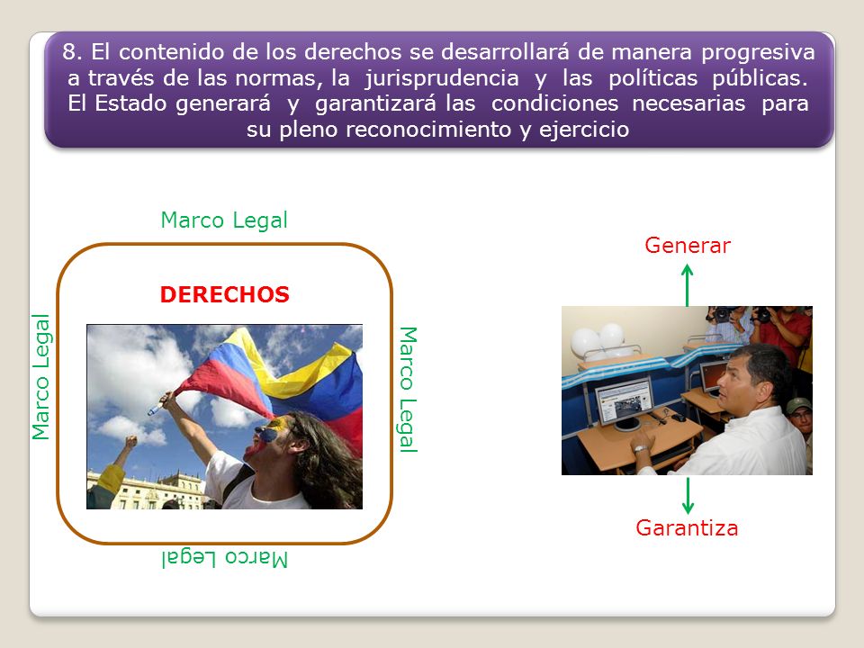 8. El contenido de los derechos se desarrollará de manera progresiva a través de las normas, la jurisprudencia y las políticas públicas. El Estado generará y garantizará las condiciones necesarias para su pleno reconocimiento y ejercicio