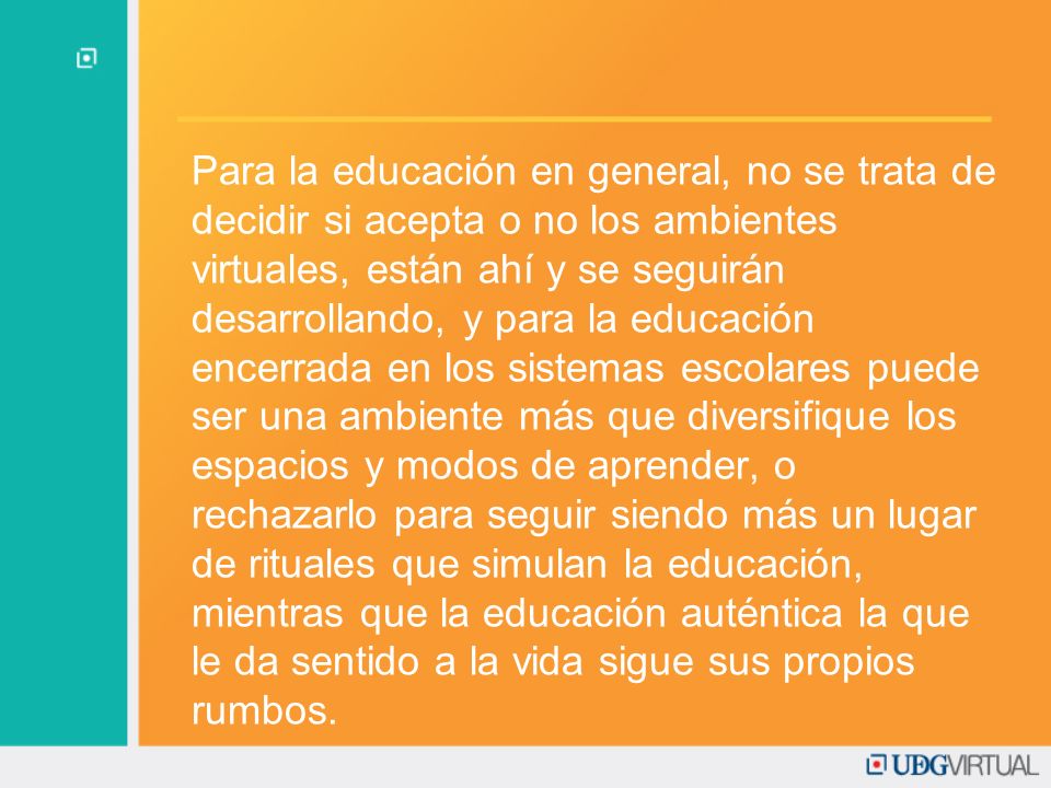 Para la educación en general, no se trata de decidir si acepta o no los ambientes virtuales, están ahí y se seguirán desarrollando, y para la educación encerrada en los sistemas escolares puede ser una ambiente más que diversifique los espacios y modos de aprender, o rechazarlo para seguir siendo más un lugar de rituales que simulan la educación, mientras que la educación auténtica la que le da sentido a la vida sigue sus propios rumbos.
