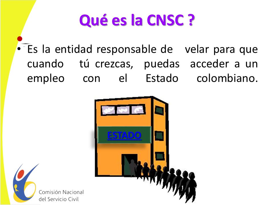 Qué es la CNSC Es la entidad responsable de velar para que cuando tú crezcas, puedas acceder a un empleo con el Estado colombiano.