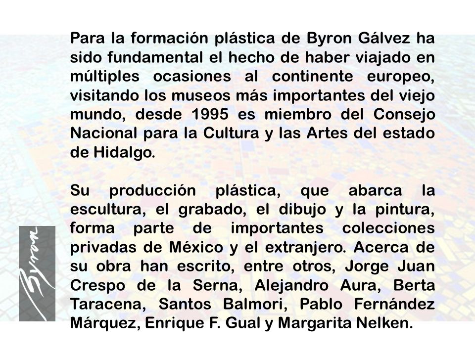 Para la formación plástica de Byron Gálvez ha sido fundamental el hecho de haber viajado en múltiples ocasiones al continente europeo, visitando los museos más importantes del viejo mundo, desde 1995 es miembro del Consejo Nacional para la Cultura y las Artes del estado de Hidalgo.