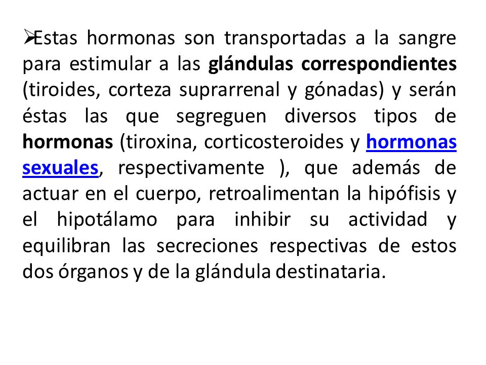 Estas hormonas son transportadas a la sangre para estimular a las glándulas correspondientes (tiroides, corteza suprarrenal y gónadas) y serán éstas las que segreguen diversos tipos de hormonas (tiroxina, corticosteroides y hormonas sexuales, respectivamente ), que además de actuar en el cuerpo, retroalimentan la hipófisis y el hipotálamo para inhibir su actividad y equilibran las secreciones respectivas de estos dos órganos y de la glándula destinataria.