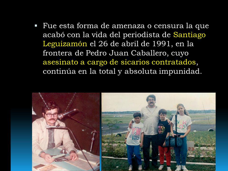Fue esta forma de amenaza o censura la que acabó con la vida del periodista de Santiago Leguizamón el 26 de abril de 1991, en la frontera de Pedro Juan Caballero, cuyo asesinato a cargo de sicarios contratados, continúa en la total y absoluta impunidad.