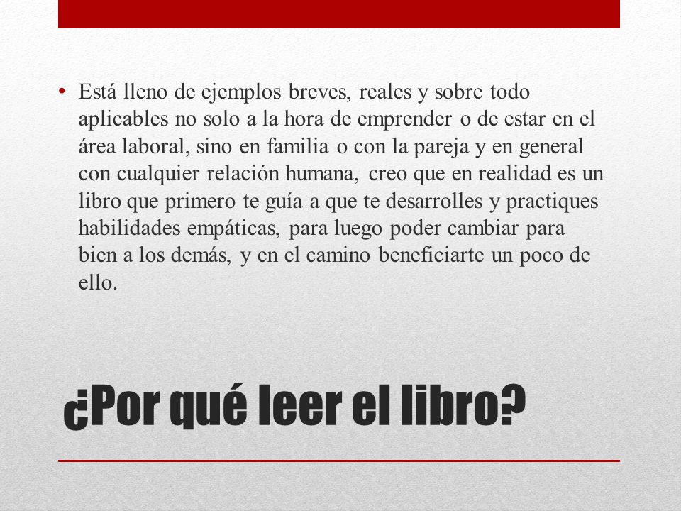 Está lleno de ejemplos breves, reales y sobre todo aplicables no solo a la hora de emprender o de estar en el área laboral, sino en familia o con la pareja y en general con cualquier relación humana, creo que en realidad es un libro que primero te guía a que te desarrolles y practiques habilidades empáticas, para luego poder cambiar para bien a los demás, y en el camino beneficiarte un poco de ello.