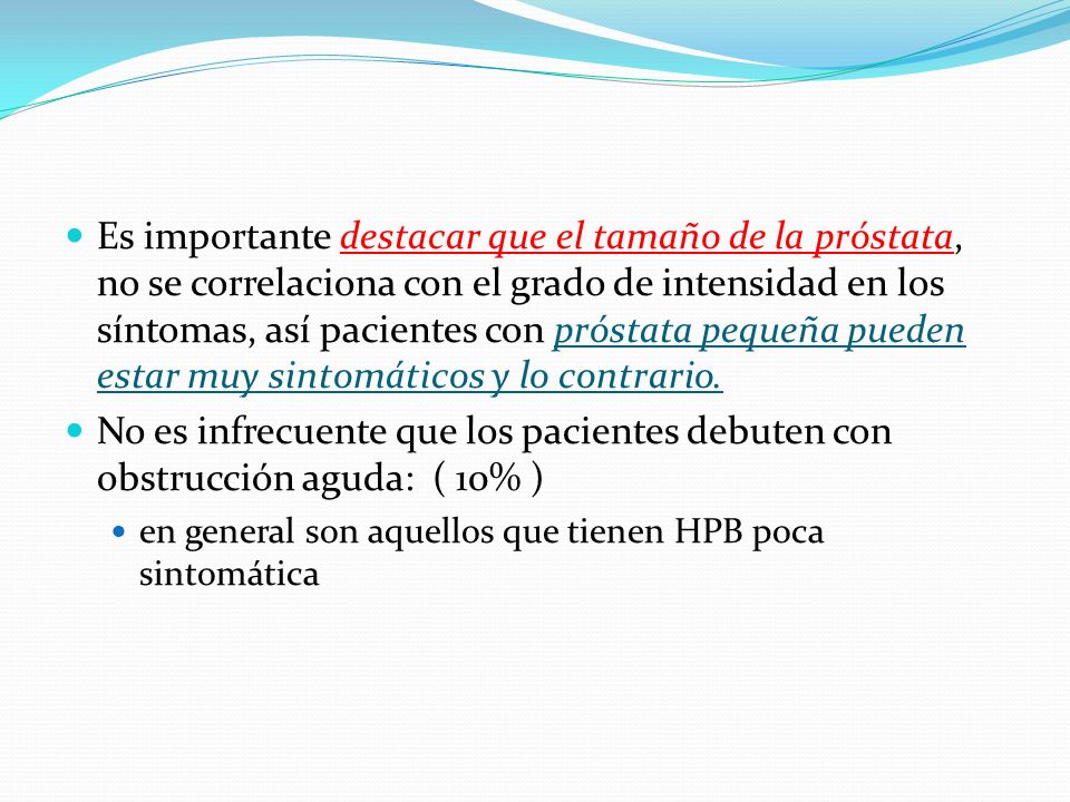 Es importante destacar que el tamaño de la próstata, no se correlaciona con el grado de intensidad en los síntomas, así pacientes con próstata pequeña pueden estar muy sintomáticos y lo contrario.