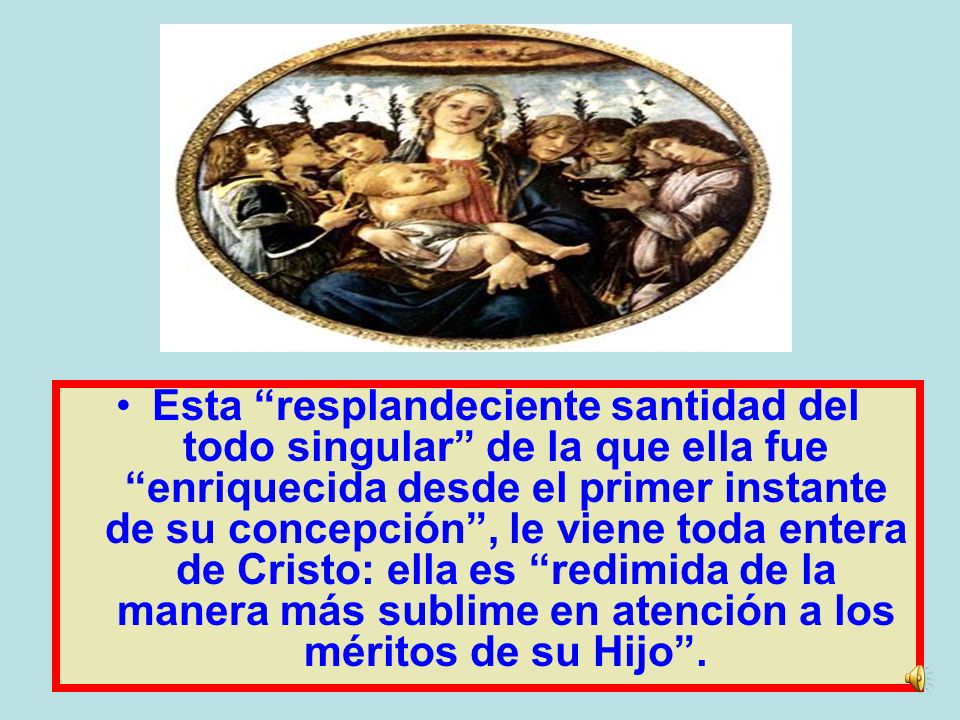 Esta resplandeciente santidad del todo singular de la que ella fue enriquecida desde el primer instante de su concepción , le viene toda entera de Cristo: ella es redimida de la manera más sublime en atención a los méritos de su Hijo .