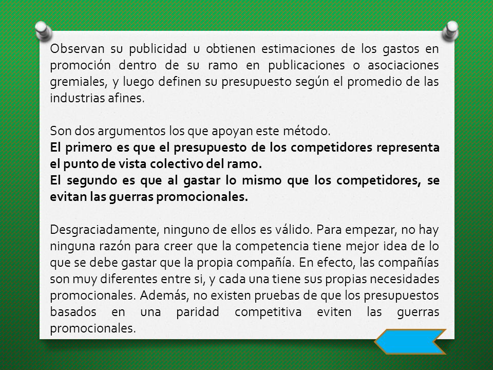 Observan su publicidad u obtienen estimaciones de los gastos en promoción dentro de su ramo en publicaciones o asociaciones gremiales, y luego definen su presupuesto según el promedio de las industrias afines.