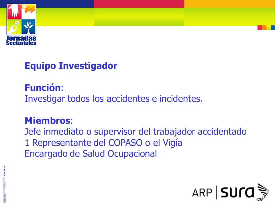 Equipo Investigador Función: Investigar todos los accidentes e incidentes. Miembros: Jefe inmediato o supervisor del trabajador accidentado.