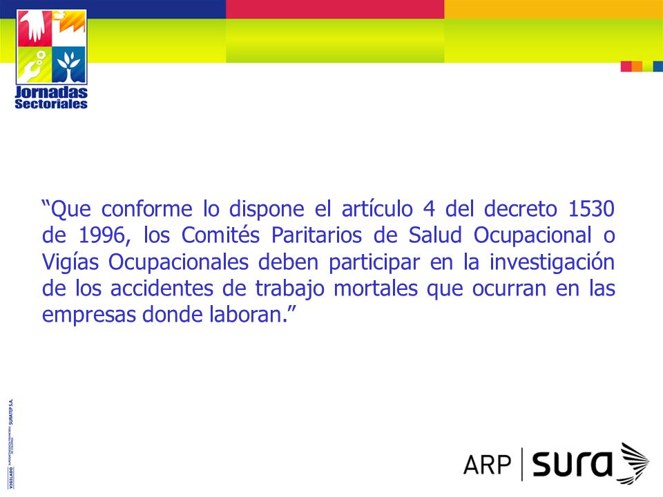 Que conforme lo dispone el artículo 4 del decreto 1530 de 1996, los Comités Paritarios de Salud Ocupacional o Vigías Ocupacionales deben participar en la investigación de los accidentes de trabajo mortales que ocurran en las empresas donde laboran.