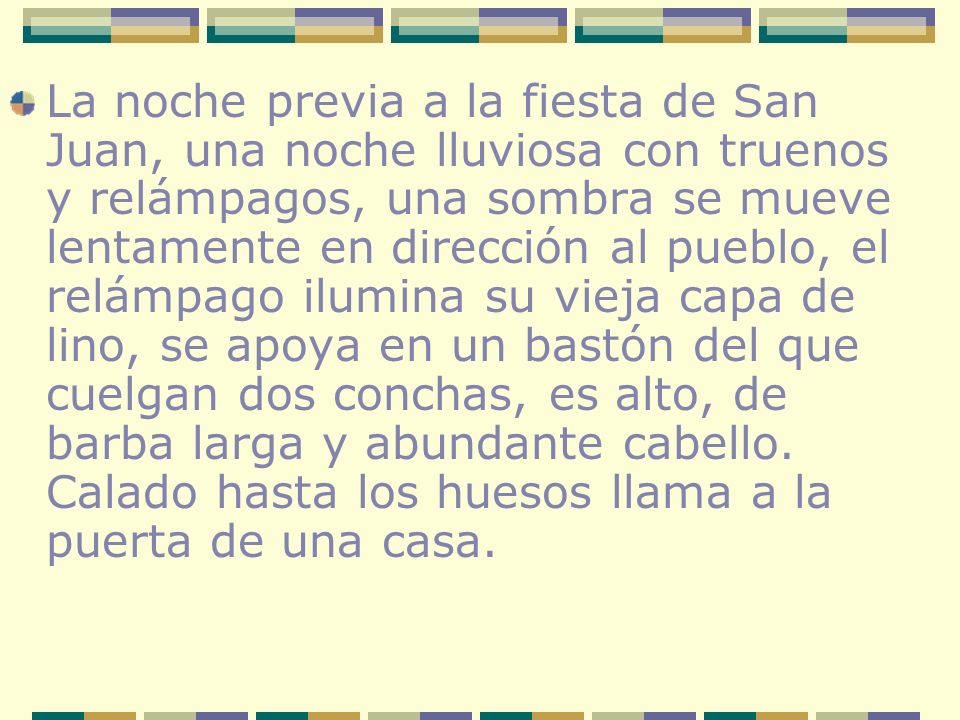 La noche previa a la fiesta de San Juan, una noche lluviosa con truenos y relámpagos, una sombra se mueve lentamente en dirección al pueblo, el relámpago ilumina su vieja capa de lino, se apoya en un bastón del que cuelgan dos conchas, es alto, de barba larga y abundante cabello.