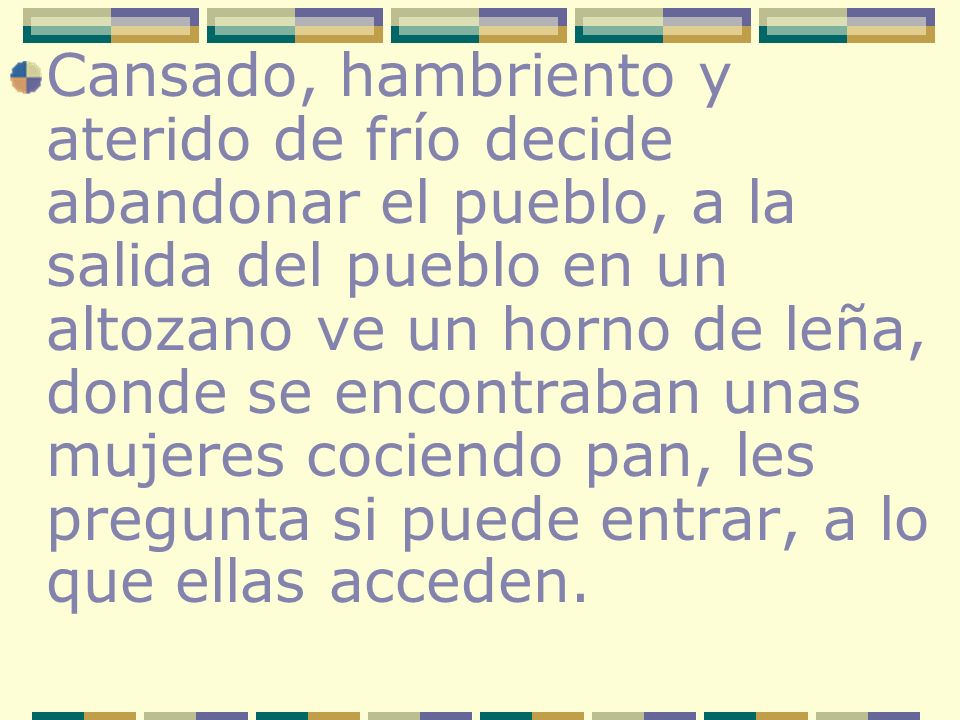 Cansado, hambriento y aterido de frío decide abandonar el pueblo, a la salida del pueblo en un altozano ve un horno de leña, donde se encontraban unas mujeres cociendo pan, les pregunta si puede entrar, a lo que ellas acceden.