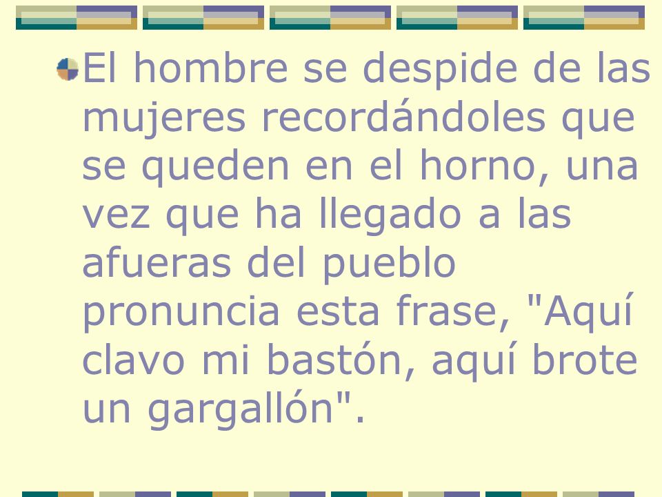 El hombre se despide de las mujeres recordándoles que se queden en el horno, una vez que ha llegado a las afueras del pueblo pronuncia esta frase, Aquí clavo mi bastón, aquí brote un gargallón .