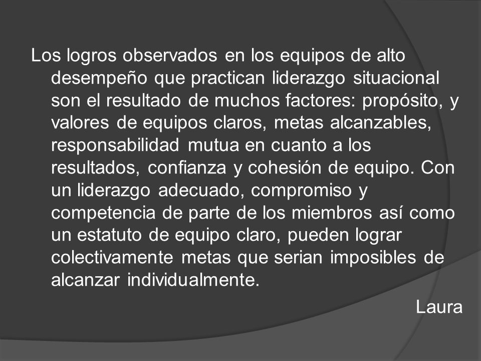 Los logros observados en los equipos de alto desempeño que practican liderazgo situacional son el resultado de muchos factores: propósito, y valores de equipos claros, metas alcanzables, responsabilidad mutua en cuanto a los resultados, confianza y cohesión de equipo.